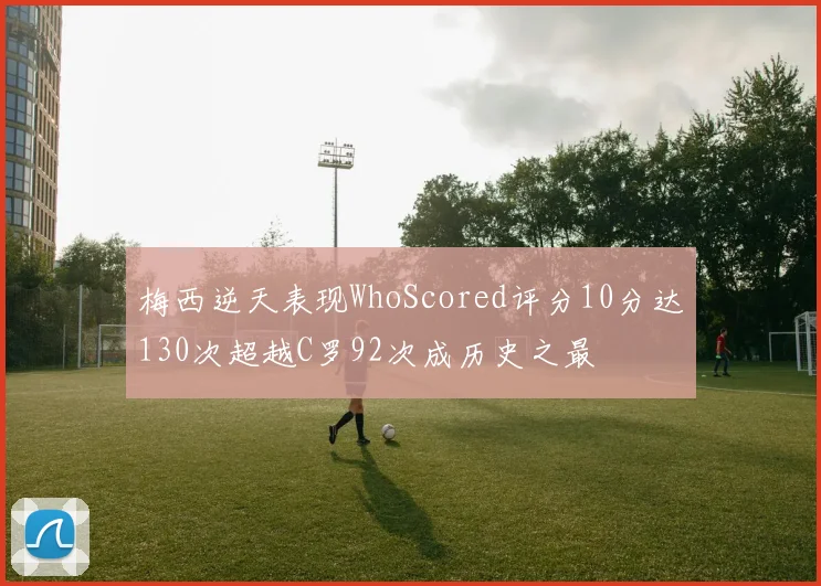 梅西逆天表现WhoScored评分10分达130次超越C罗92次成历史之最